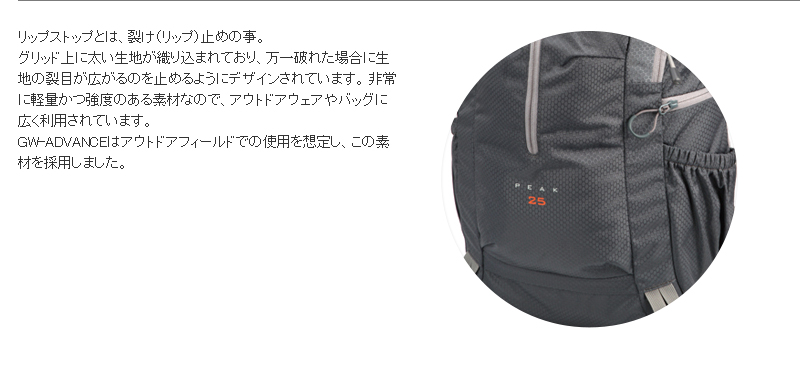 リップストップとは、裂け(リップ)止めの事。グリッド上に太い生地が織り込まれており、万一破れた場合に生地の裂目が広がるのを止めるようにデザインされています。 非常に軽量かつ強度のある素材なので、アウトドアウェアやバッグに広く利用されています。GW-ADVANCEはアウトドアフィールドでの使用を想定し、この素材を採用しました。