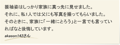 振袖姿はしっかり家族に真っ先に見せました。それに、私1人では父にも写真を撮ってもらいました。そのときに、家族に「一緒にとろう」と一言でも言っていればなと後悔しています。　akason142さん