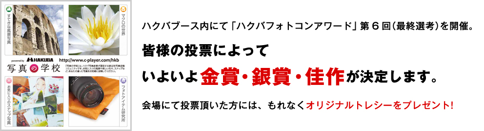 ハクバブース内にて「ハクバフォトコンアワード」第6回（最終選考）を開催。 皆様の投票によって いよいよ金賞・銀賞・佳作が決定します。 会場にて投票頂いた方には、 もれなくオリジナルトレシーをプレゼント！