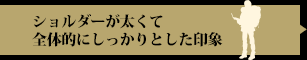 ショルダーが太くて全体的にしっかりとした印象