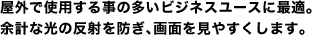 屋外で使用する事の多いビジネスユースに最適。余計な光の反射を防ぎ、画面を見やすくします。