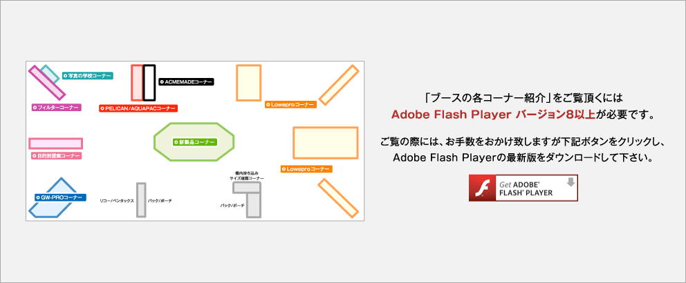 「ブースの各コーナー紹介」をご覧頂くには Adobe Flash Player バージョン8以上が必要です。 ご覧の際には、お手数をおかけ致しますが下記ボタンをクリックし、 Adobe Flash Playerの最新版をダウンロードして下さい。