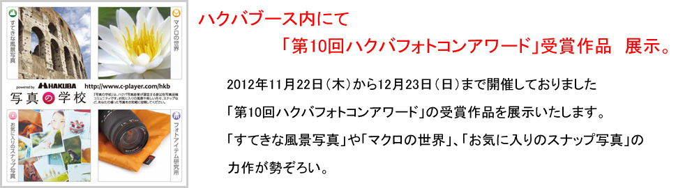 2012年11月22日(木)から12月23日(日)まで開催しておりました「第10回ハクバフォトコンアワード」の受賞作品を展示いたします。 「すてきな風景写真」や「マクロの世界」、「お気に入りのスナップ写真」の力作が勢ぞろい