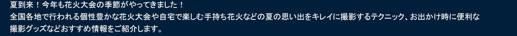 夏到来！今年も花火大会の季節がやってきました！全国各地で行われる個性豊かな花火大会や自宅で楽しむ手持ち花火などの夏の思い出をキレイに撮影するテクニック、お出かけ時に便利な撮影グッズなどおすすめ情報をご紹介します。