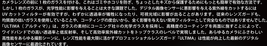 カメラレンズの前に1 枚のガラスを付ける。これはゴミやホコリを防ぎ、ちょっとしたキズから保護するためにもっとも簡単で有効な方法です。しかし1 枚のガラスが、光学性能に影響を与えることは大きな課題でした。デジタル画像センサーに悪影響を与える紫外線をカットするにはUV カットフィルターが有効ですが、わずかに透過率が犠牲になったり、可視光域に影響が出ることがあります。従来のレンズガードも、均質度の低いガラスを使用していることや、コーティングの度合いから、全く影響を与えない常用フィルターとして完全なものではありませんでした。「ULTIMA（ アルティマ）」は、ガラスの素材にコーニング社※の光学ガラスを採用し、高精度のコーティングを両面に施すことによって、ワイドバンドでの高い透過率と低反射率、そして高効率紫外線カットをトップクラスのレベルで実現しました。あらゆるカメラにふさわしい高性能をあらゆる撮影シーンに。レンズ性能を最大限に活かすプロフェッショナルレンズガード「ULTIMA」は性能が向上した最新のデジタル画像センサーに最適化されています。