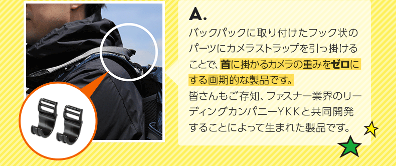 A.バックパックに取り付けたフック状のパーツにカメラストラップを引っ掛けることで、首に掛かるカメラの重みをゼロにする画期的な製品です。皆さんもご存知、ファスナー業界のリーディングカンパニーYKKと共同開発することによって生まれた製品です。