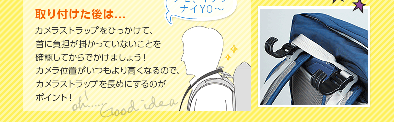 取り付けた後は、カメラストラップをひっかけて、首に負担が掛かっていないことを確認してからでかけましょう！ カメラ位置がいつもより高くなるので、カメラストラップを長めにするのがポイント！