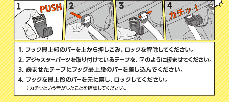 1. フック最上部のバーを上から押しこみ、ロックを解除してください。2. アジャスターパーツを取り付けているテープを、図のように緩ませてください。3. 緩ませたテープにフック最上段のバーを差し込んでください。4. フックを最上段のバーを元に戻し、ロックしてください。※カチッという音がしたことを確認してください。